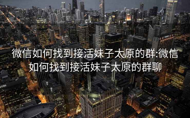 微信如何找到接活妹子太原的群:微信如何找到接活妹子太原的群聊