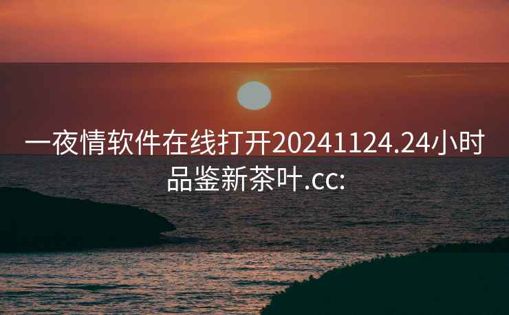 一夜情软件在线打开20241124.24小时品鉴新茶叶.cc: