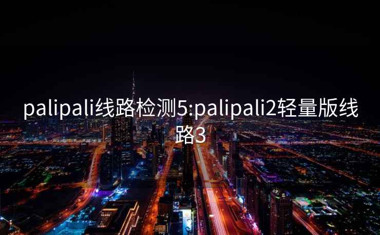 palipali线路检测5:palipali2轻量版线路3