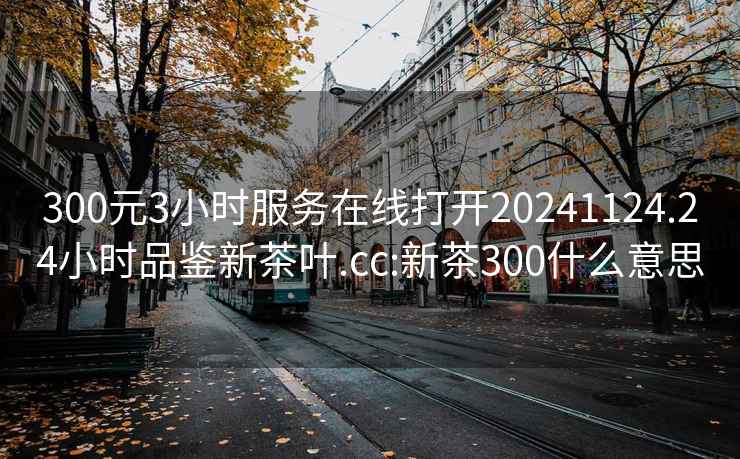 300元3小时服务在线打开20241124.24小时品鉴新茶叶.cc:新茶300什么意思