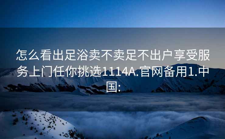 怎么看出足浴卖不卖足不出户享受服务上门任你挑选1114A.官网备用1.中国: