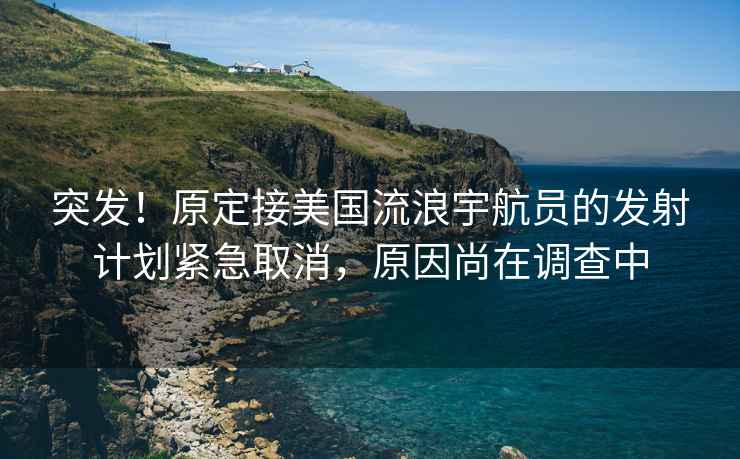 突发！原定接美国流浪宇航员的发射计划紧急取消，原因尚在调查中