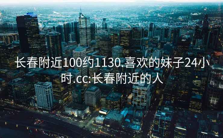 长春附近100约1130.喜欢的妹子24小时.cc:长春附近的人