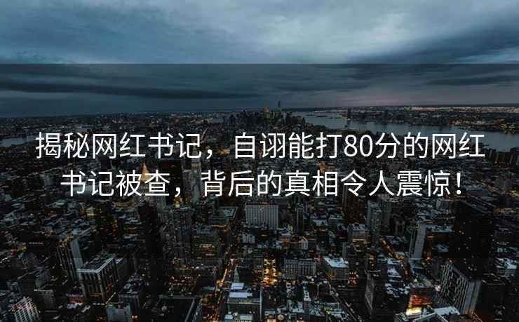 揭秘网红书记，自诩能打80分的网红书记被查，背后的真相令人震惊！