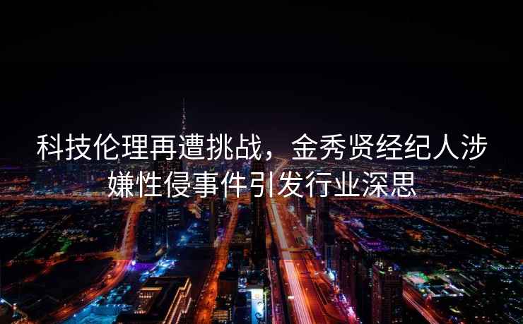 科技伦理再遭挑战，金秀贤经纪人涉嫌性侵事件引发行业深思