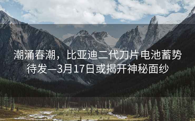 潮涌春潮，比亚迪二代刀片电池蓄势待发—3月17日或揭开神秘面纱