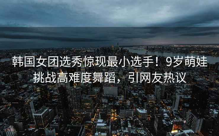 韩国女团选秀惊现最小选手！9岁萌娃挑战高难度舞蹈，引网友热议