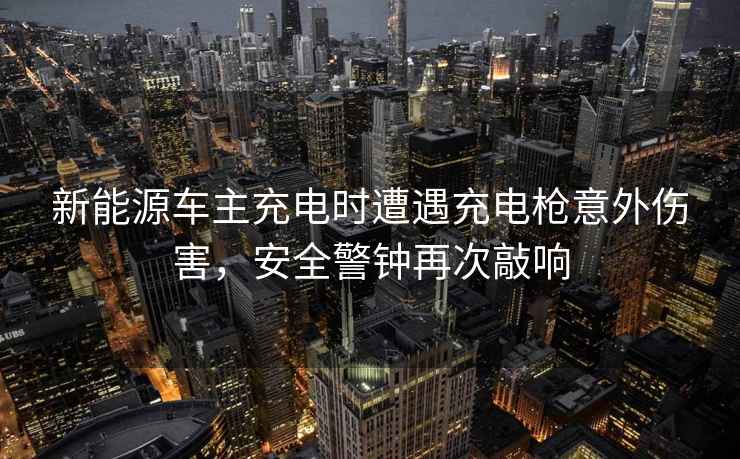 新能源车主充电时遭遇充电枪意外伤害，安全警钟再次敲响