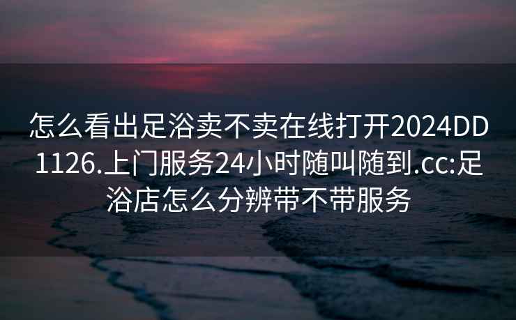 怎么看出足浴卖不卖在线打开2024DD1126.上门服务24小时随叫随到.cc:足浴店怎么分辨带不带服务