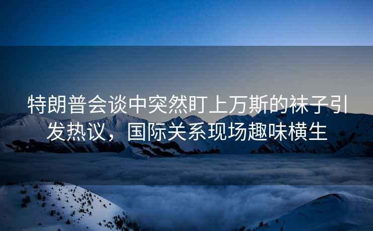 特朗普会谈中突然盯上万斯的袜子引发热议，国际关系现场趣味横生