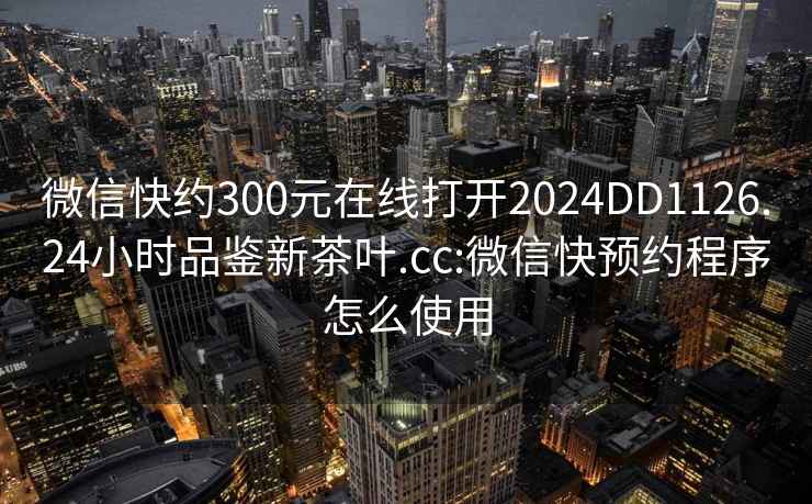 微信快约300元在线打开2024DD1126.24小时品鉴新茶叶.cc:微信快预约程序怎么使用