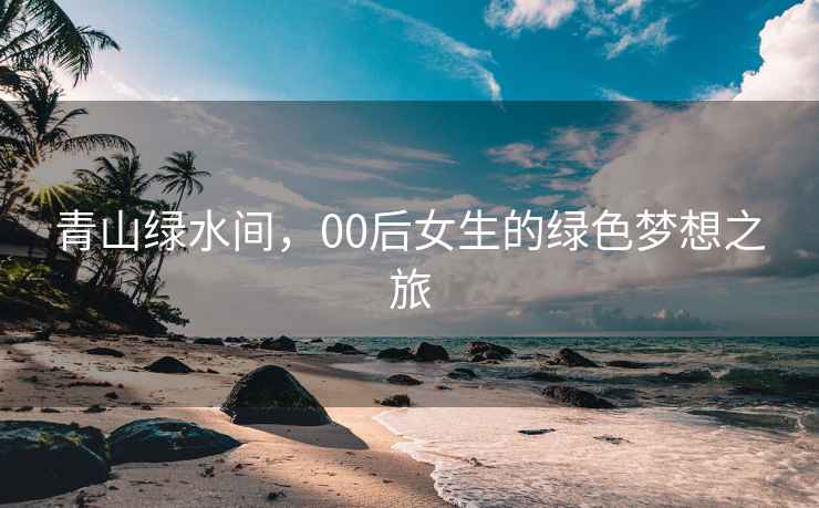 青山绿水间，00后女生的绿色梦想之旅