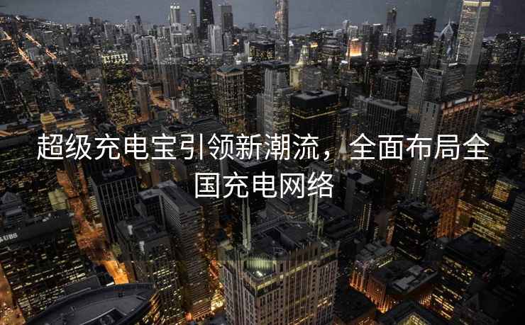 超级充电宝引领新潮流，全面布局全国充电网络