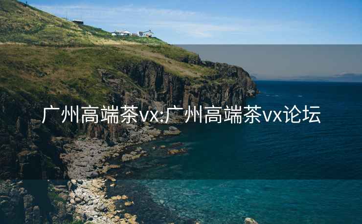 广州高端茶vx:广州高端茶vx论坛