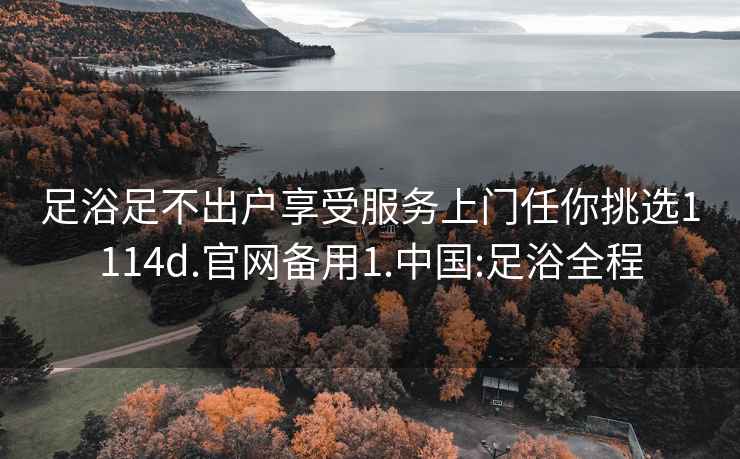 足浴足不出户享受服务上门任你挑选1114d.官网备用1.中国:足浴全程