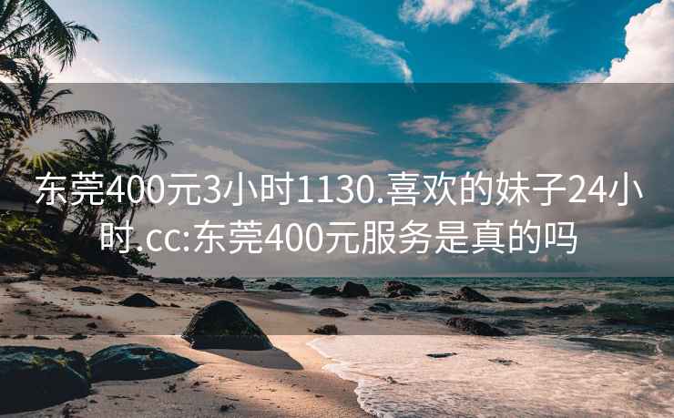 东莞400元3小时1130.喜欢的妹子24小时.cc:东莞400元服务是真的吗