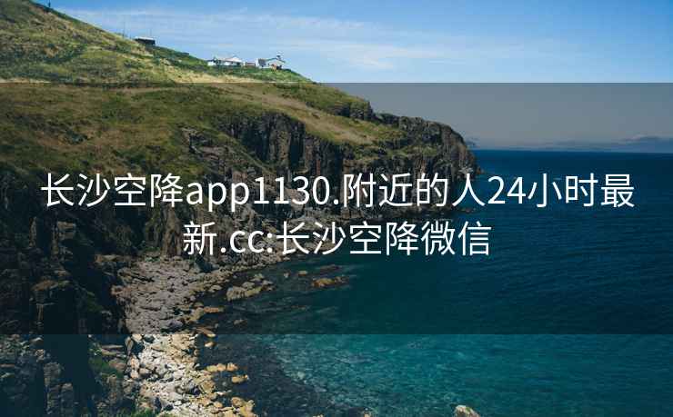 长沙空降app1130.附近的人24小时最新.cc:长沙空降微信