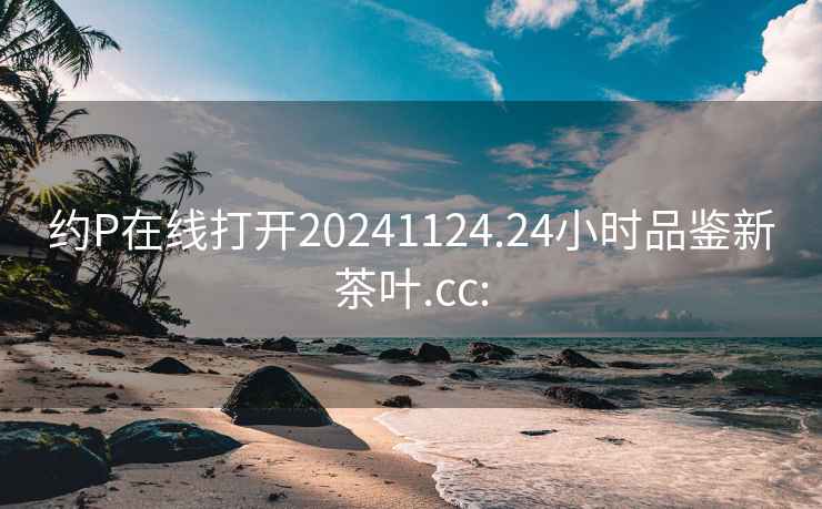 约P在线打开20241124.24小时品鉴新茶叶.cc: