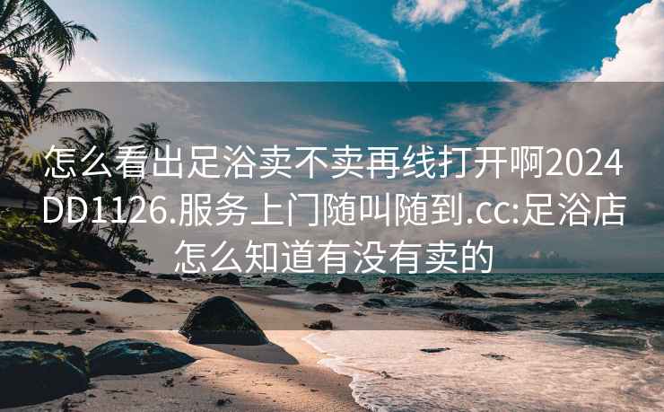 怎么看出足浴卖不卖再线打开啊2024DD1126.服务上门随叫随到.cc:足浴店怎么知道有没有卖的