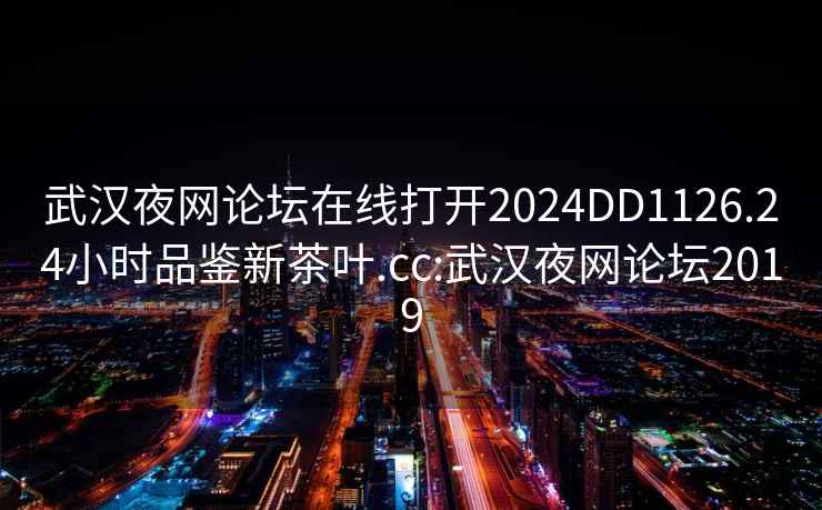 武汉夜网论坛在线打开2024DD1126.24小时品鉴新茶叶.cc:武汉夜网论坛2019