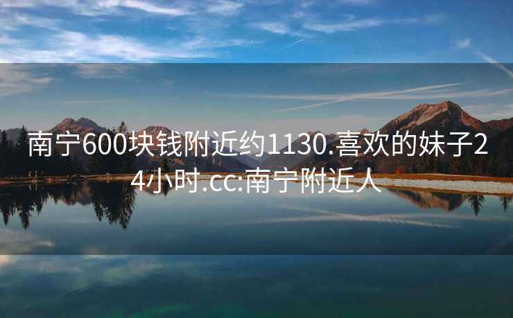 南宁600块钱附近约1130.喜欢的妹子24小时.cc:南宁附近人