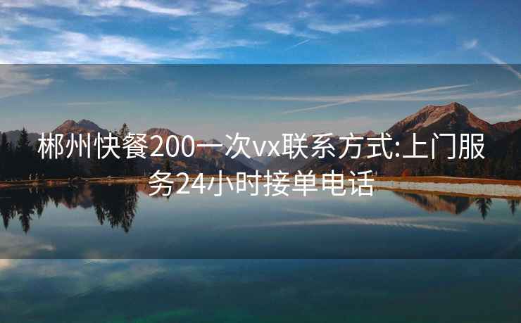 郴州快餐200一次vx联系方式:上门服务24小时接单电话