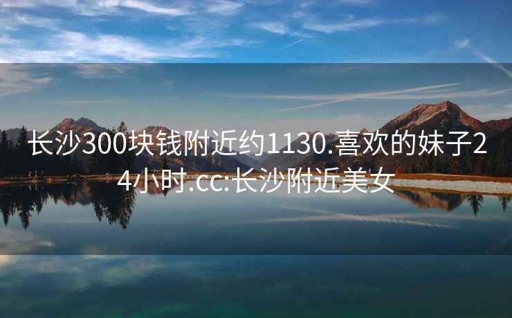 长沙300块钱附近约1130.喜欢的妹子24小时.cc:长沙附近美女