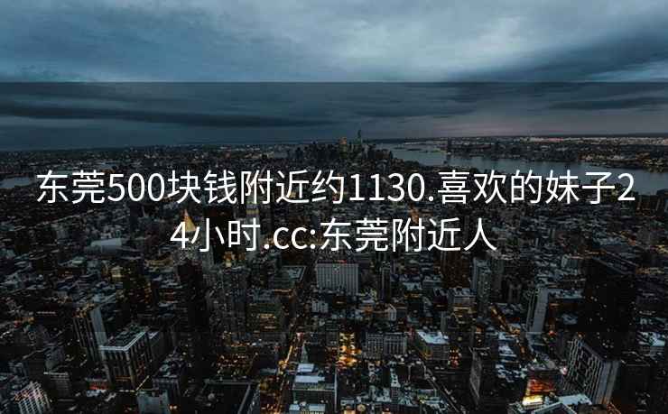 东莞500块钱附近约1130.喜欢的妹子24小时.cc:东莞附近人