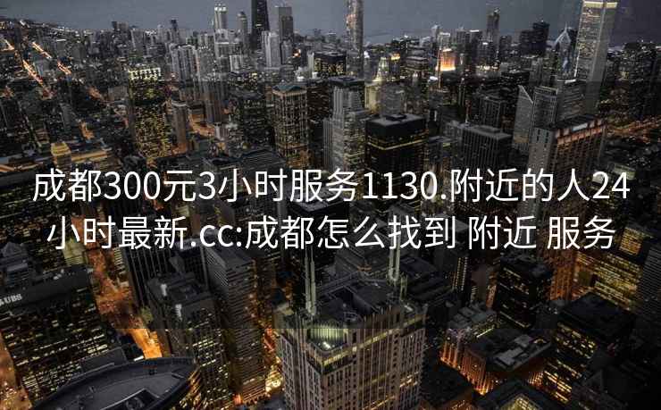 成都300元3小时服务1130.附近的人24小时最新.cc:成都怎么找到 附近 服务