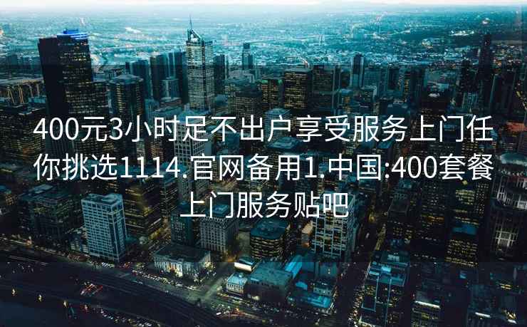 400元3小时足不出户享受服务上门任你挑选1114.官网备用1.中国:400套餐上门服务贴吧