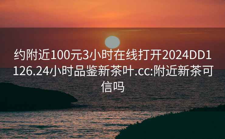 约附近100元3小时在线打开2024DD1126.24小时品鉴新茶叶.cc:附近新茶可信吗