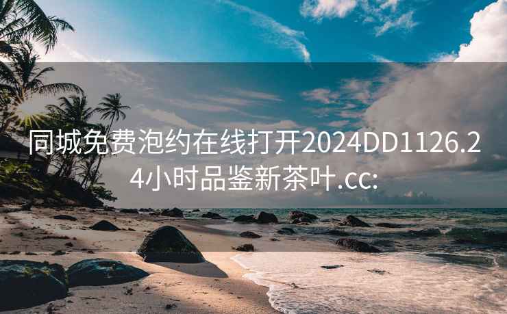 同城免费泡约在线打开2024DD1126.24小时品鉴新茶叶.cc: