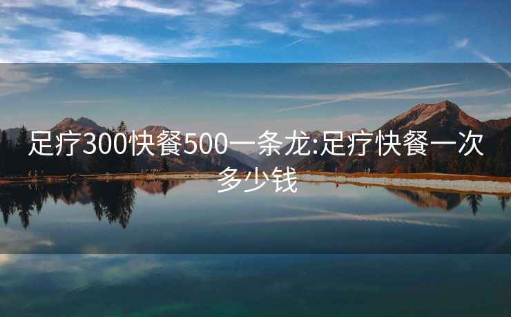 足疗300快餐500一条龙:足疗快餐一次多少钱