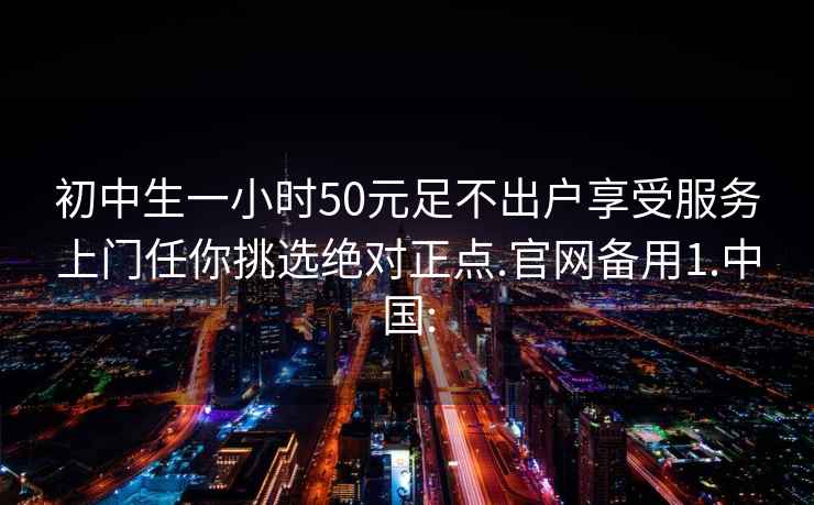 初中生一小时50元足不出户享受服务上门任你挑选绝对正点.官网备用1.中国: