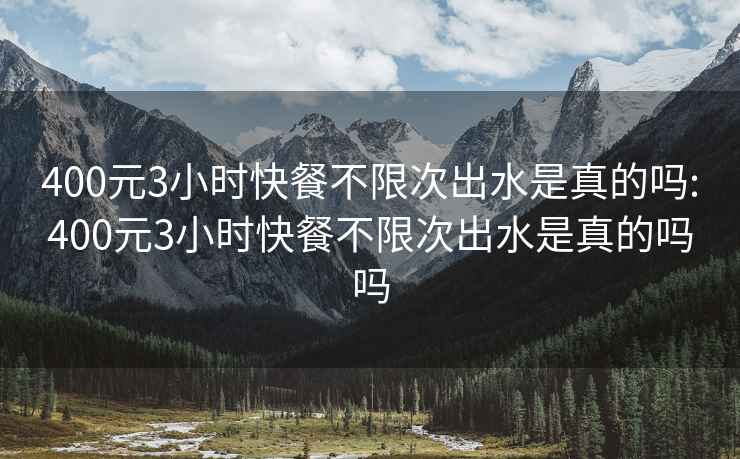 400元3小时快餐不限次出水是真的吗:400元3小时快餐不限次出水是真的吗吗