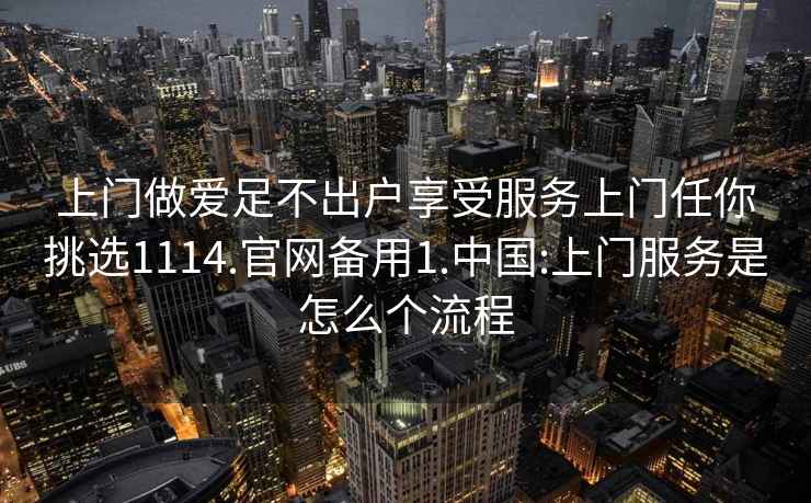 上门做爱足不出户享受服务上门任你挑选1114.官网备用1.中国:上门服务是怎么个流程