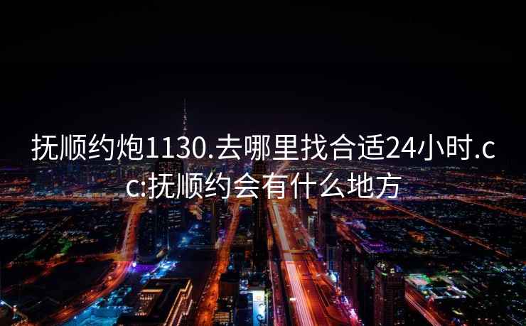 抚顺约炮1130.去哪里找合适24小时.cc:抚顺约会有什么地方