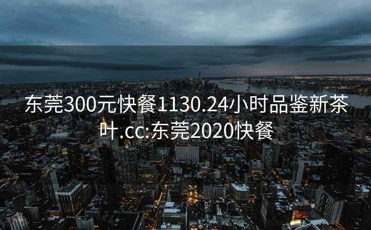 东莞300元快餐1130.24小时品鉴新茶叶.cc:东莞2020快餐