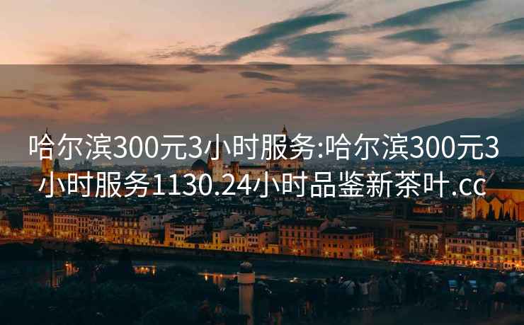 哈尔滨300元3小时服务:哈尔滨300元3小时服务1130.24小时品鉴新茶叶.cc