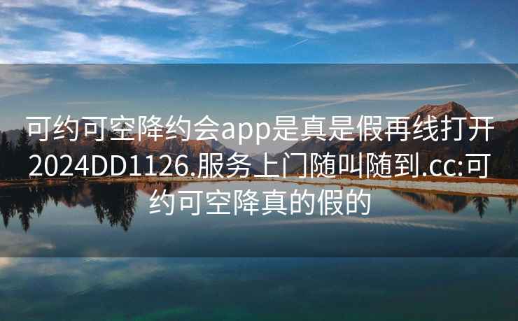 可约可空降约会app是真是假再线打开2024DD1126.服务上门随叫随到.cc:可约可空降真的假的