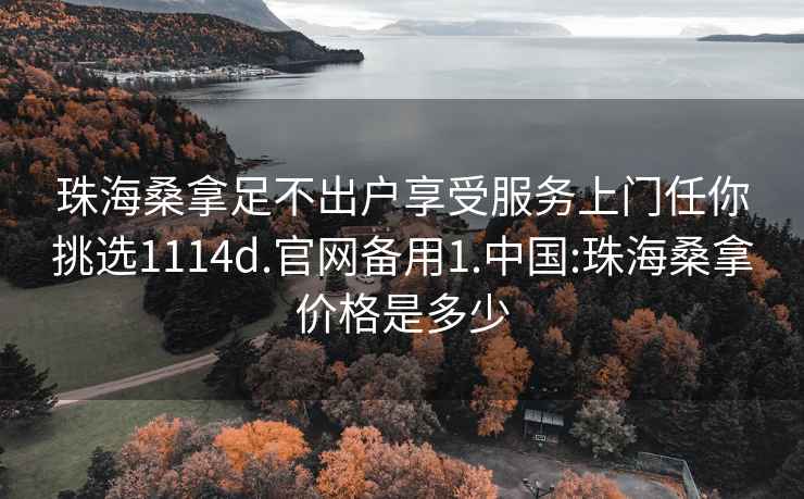 珠海桑拿足不出户享受服务上门任你挑选1114d.官网备用1.中国:珠海桑拿价格是多少