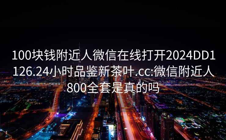 100块钱附近人微信在线打开2024DD1126.24小时品鉴新茶叶.cc:微信附近人800全套是真的吗