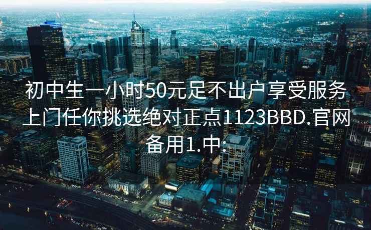 初中生一小时50元足不出户享受服务上门任你挑选绝对正点1123BBD.官网备用1.中: