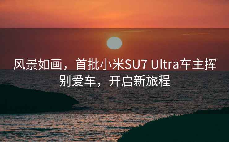 风景如画，首批小米SU7 Ultra车主挥别爱车，开启新旅程