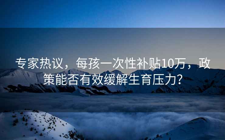 专家热议，每孩一次性补贴10万，政策能否有效缓解生育压力？