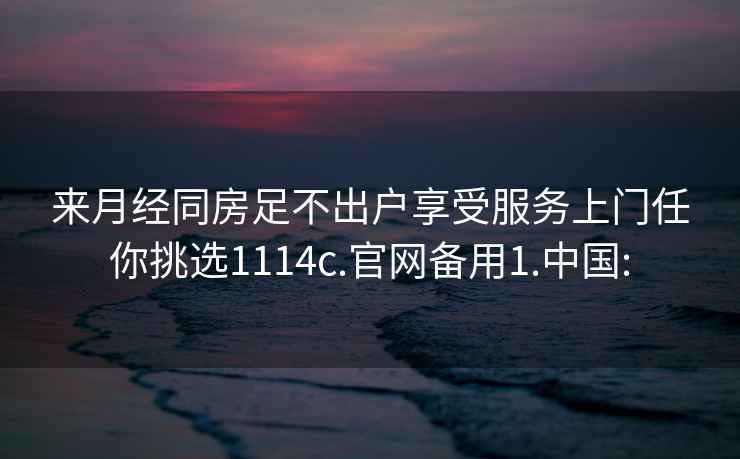 来月经同房足不出户享受服务上门任你挑选1114c.官网备用1.中国: