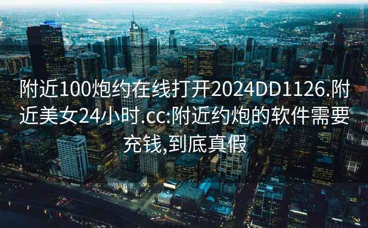 附近100炮约在线打开2024DD1126.附近美女24小时.cc:附近约炮的软件需要充钱,到底真假