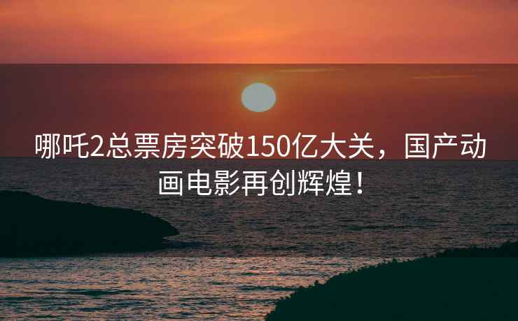 哪吒2总票房突破150亿大关，国产动画电影再创辉煌！