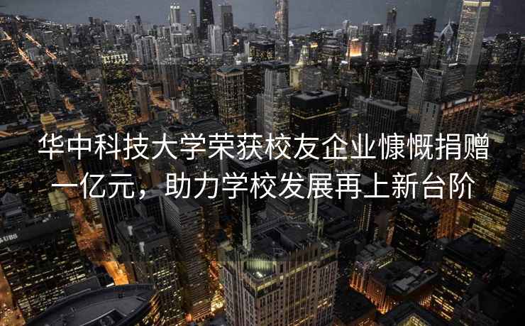 华中科技大学荣获校友企业慷慨捐赠一亿元，助力学校发展再上新台阶