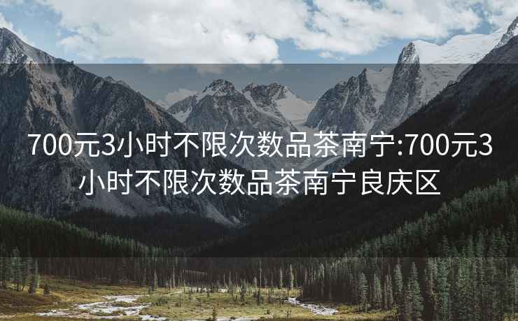 700元3小时不限次数品茶南宁:700元3小时不限次数品茶南宁良庆区